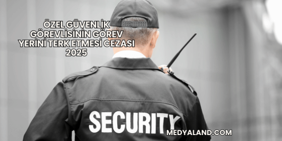 Özel Güvenlik Görevlisinin Görev Yerini Terk Etmesi Cezası 2025