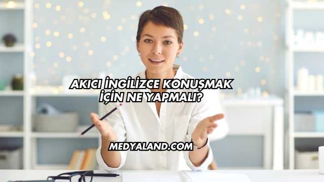 Akıcı İngilizce Konuşmak İçin Ne Yapmalı?