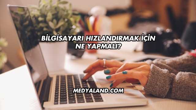 Bilgisayarı Hızlandırmak İçin Ne Yapmalı?
