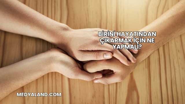 Birini Hayatından Çıkarmak İçin Ne Yapmalı?