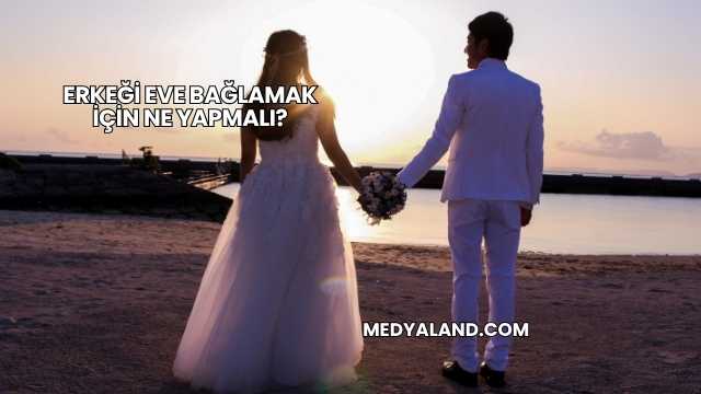 Erkeği Eve Bağlamak İçin Ne Yapmalı?