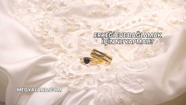 Erkeği Eve Bağlamak İçin Ne Yapmalı?