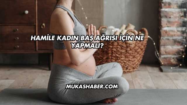 Hamile Kadın Baş Ağrısı İçin Ne Yapmalı?