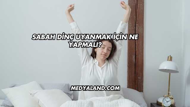 Sabah Dinç Uyanmak İçin Ne Yapmalı?