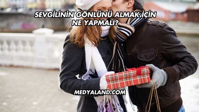 Sevgilinin Gönlünü Almak İçin Ne Yapmalı