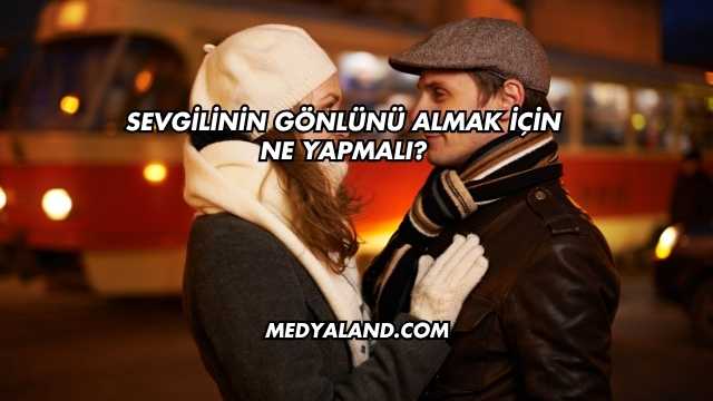 Sevgilinin Gönlünü Almak İçin Ne Yapmalı