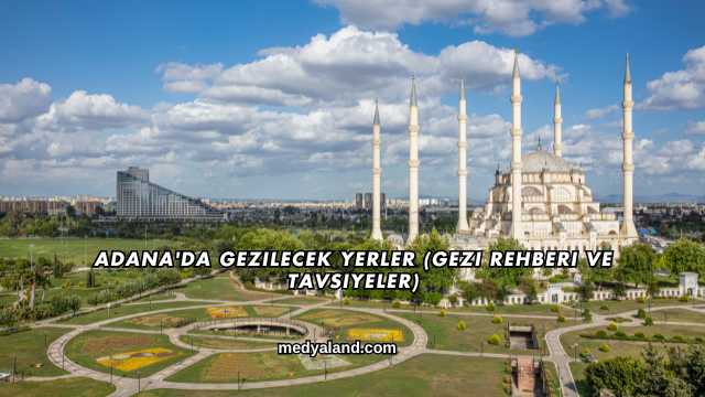 Adana'da Gezilecek Yerler (Gezi Rehberi ve Tavsiyeler)