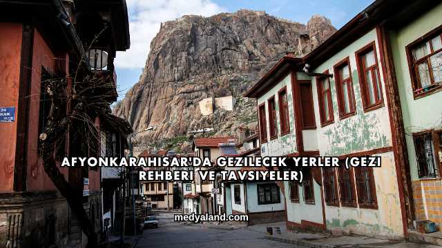 Afyonkarahisar'da Gezilecek Yerler (Gezi Rehberi ve Tavsiyeler)