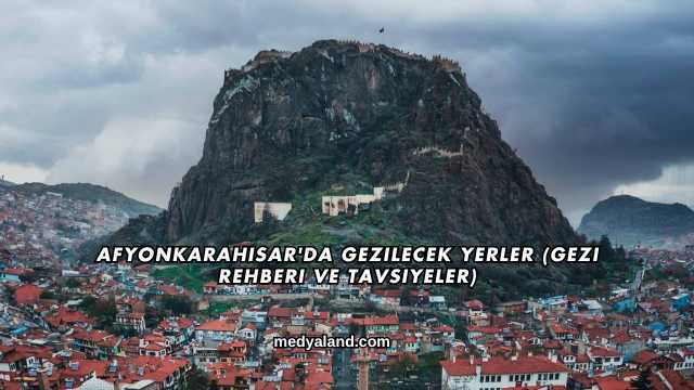 Afyonkarahisar'da Gezilecek Yerler (Gezi Rehberi ve Tavsiyeler)