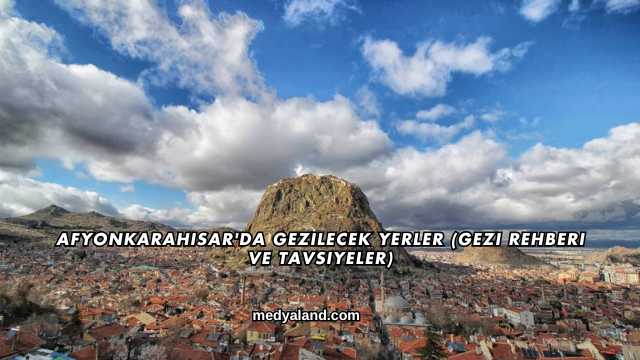 Afyonkarahisar'da Gezilecek Yerler (Gezi Rehberi ve Tavsiyeler)