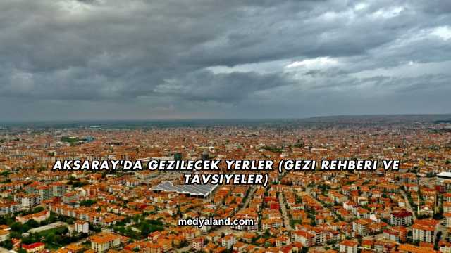 Aksaray'da Gezilecek Yerler (Gezi Rehberi ve Tavsiyeler)