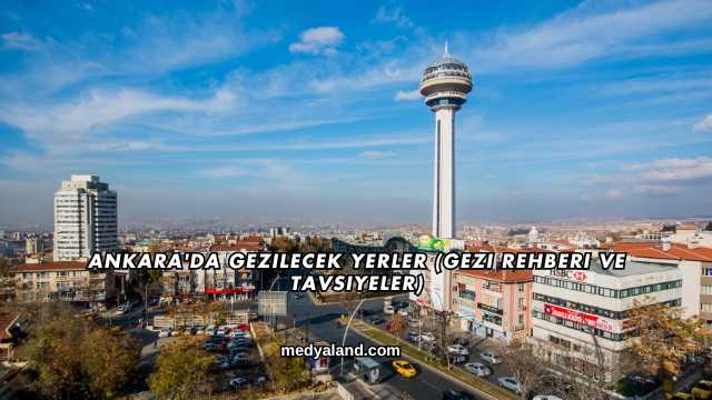 Ankara'da Gezilecek Yerler (Gezi Rehberi ve Tavsiyeler)