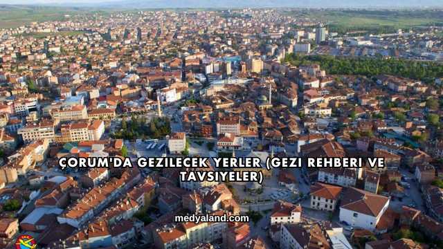 Çorum'da Gezilecek Yerler (Gezi Rehberi ve Tavsiyeler)