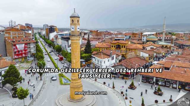 Çorum'da Gezilecek Yerler (Gezi Rehberi ve Tavsiyeler)