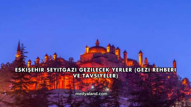 Eskişehir Seyitgazi Gezilecek Yerler (Gezi Rehberi ve Tavsiyeler)