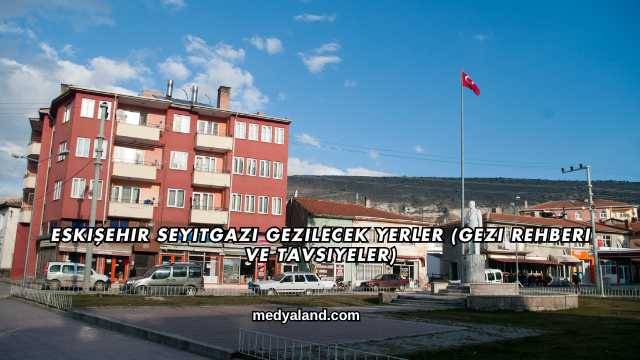 Eskişehir Seyitgazi Gezilecek Yerler (Gezi Rehberi ve Tavsiyeler)