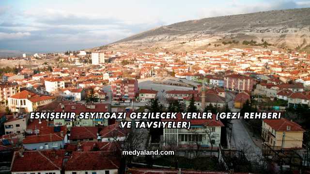 Eskişehir Seyitgazi Gezilecek Yerler (Gezi Rehberi ve Tavsiyeler)