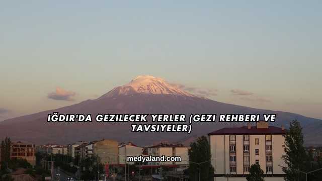 Iğdır'da Gezilecek Yerler (Gezi Rehberi ve Tavsiyeler)