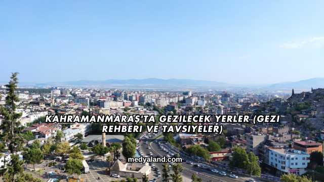 Kahramanmaraş'ta Gezilecek Yerler (Gezi Rehberi ve Tavsiyeler)
