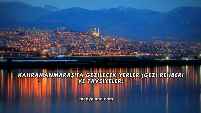 Kahramanmaraş'ta Gezilecek Yerler (Gezi Rehberi ve Tavsiyeler)