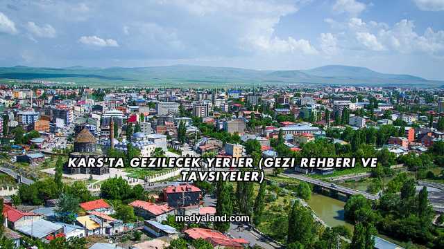 Kars'ta Gezilecek Yerler (Gezi Rehberi ve Tavsiyeler)