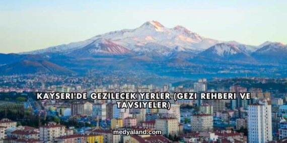 Kayseri’de Gezilecek Yerler (Gezi Rehberi ve Tavsiyeler)