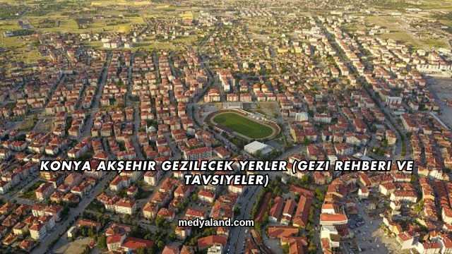 Konya Akşehir Gezilecek Yerler (Gezi Rehberi ve Tavsiyeler)