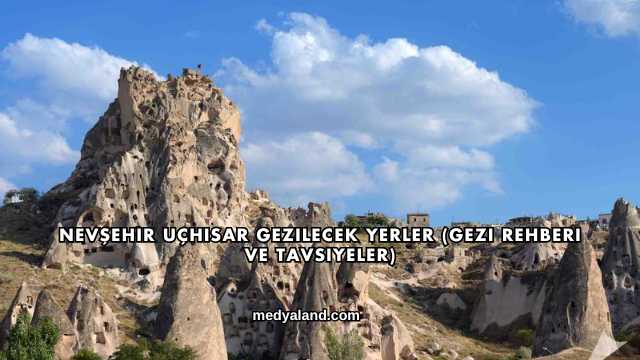 Nevşehir Uçhisar Gezilecek Yerler (Gezi Rehberi ve Tavsiyeler)