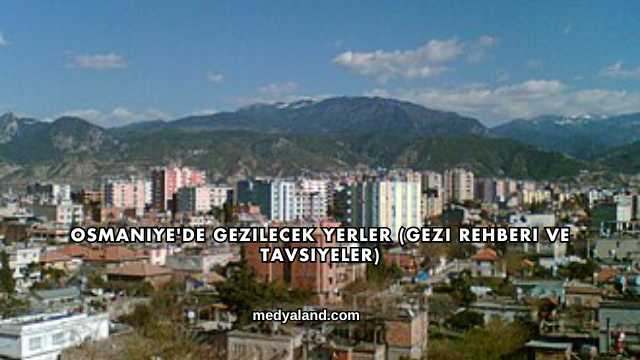 Osmaniye'de Gezilecek Yerler (Gezi Rehberi ve Tavsiyeler)
