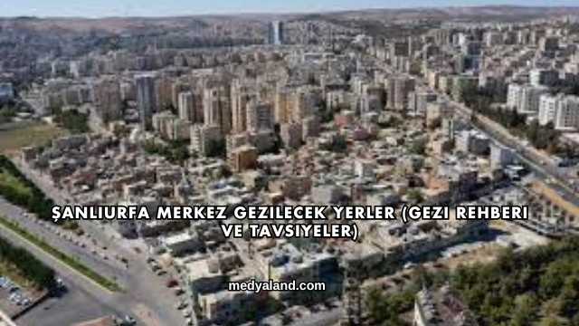 Şanlıurfa Merkez Gezilecek Yerler (Gezi Rehberi ve Tavsiyeler)