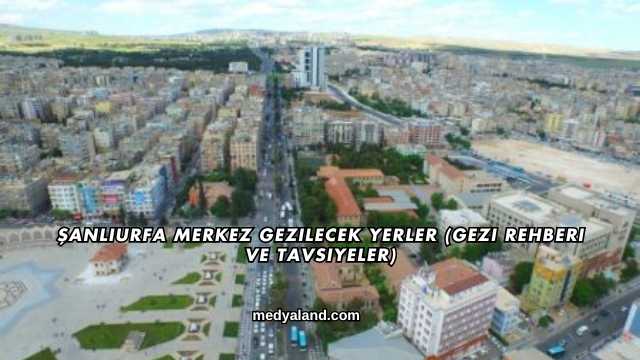 Şanlıurfa Merkez Gezilecek Yerler (Gezi Rehberi ve Tavsiyeler)