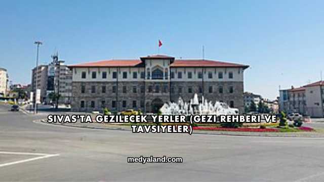 Sivas'ta Gezilecek Yerler (Gezi Rehberi ve Tavsiyeler)