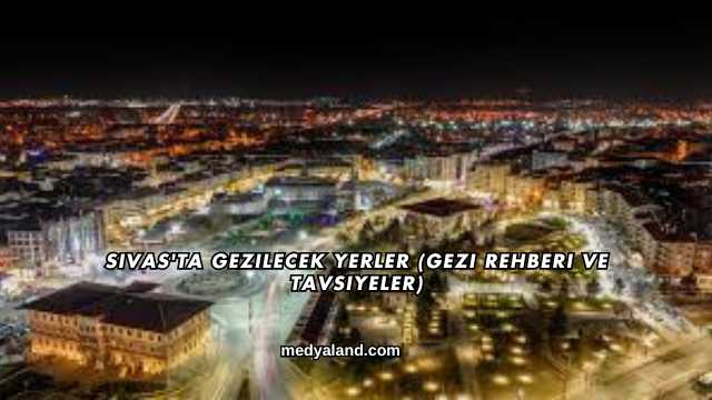 Sivas'ta Gezilecek Yerler (Gezi Rehberi ve Tavsiyeler)