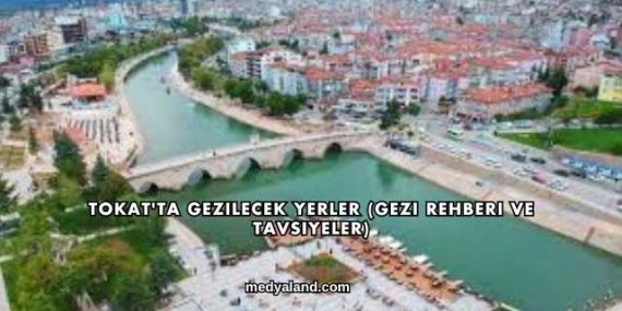 Tokat’ta Gezilecek Yerler (Gezi Rehberi ve Tavsiyeler)