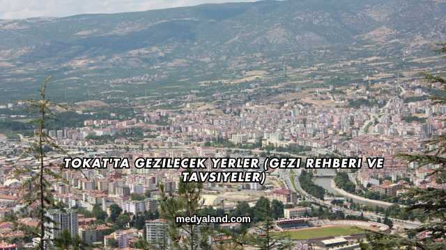 Tokat'ta Gezilecek Yerler (Gezi Rehberi ve Tavsiyeler)