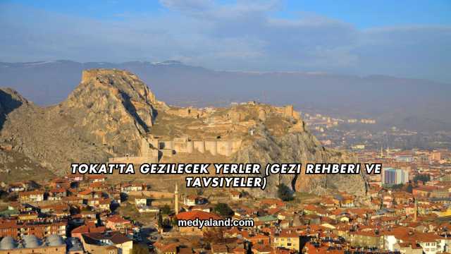 Tokat'ta Gezilecek Yerler (Gezi Rehberi ve Tavsiyeler)