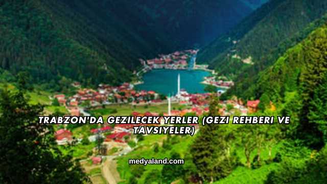 Trabzon'da Gezilecek Yerler (Gezi Rehberi ve Tavsiyeler)